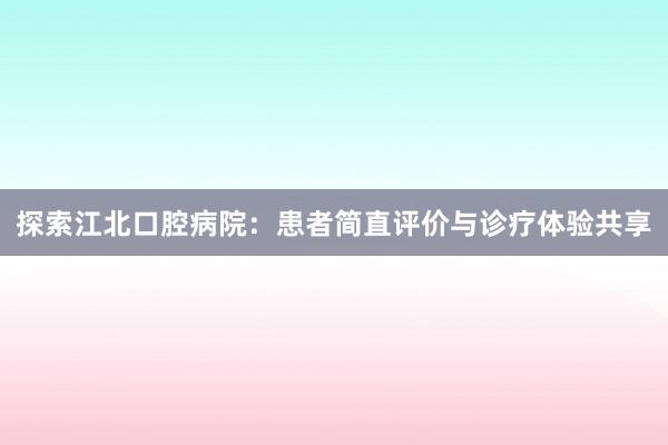 探索江北口腔病院：患者简直评价与诊疗体验共享