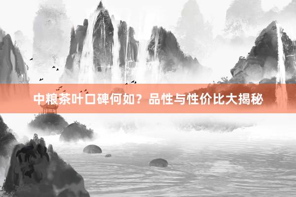 中粮茶叶口碑何如？品性与性价比大揭秘