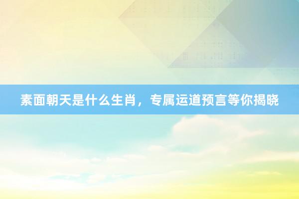 素面朝天是什么生肖，专属运道预言等你揭晓