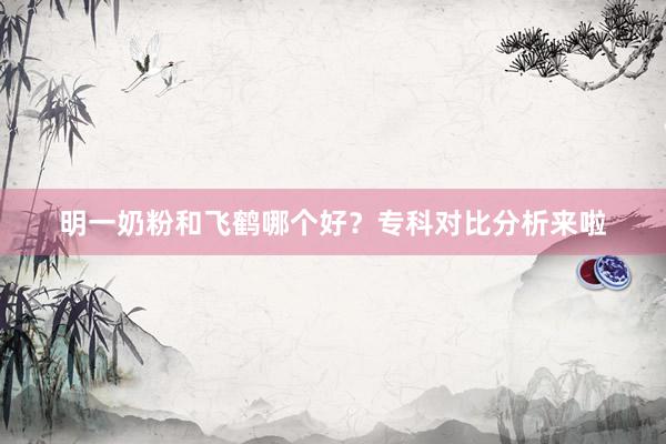 明一奶粉和飞鹤哪个好？专科对比分析来啦