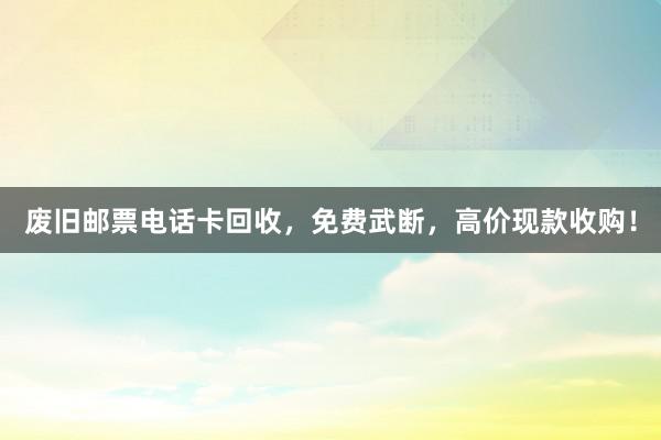废旧邮票电话卡回收，免费武断，高价现款收购！