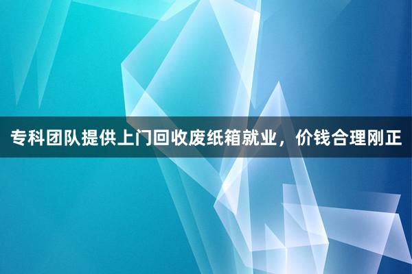 专科团队提供上门回收废纸箱就业，价钱合理刚正