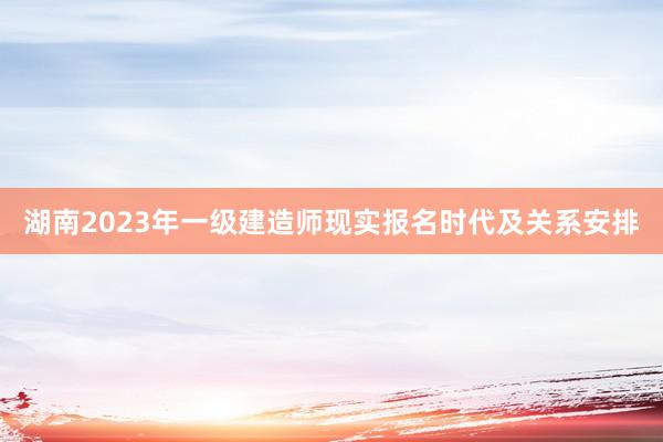 湖南2023年一级建造师现实报名时代及关系安排
