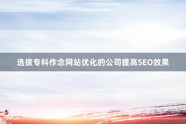 选拔专科作念网站优化的公司提高SEO效果