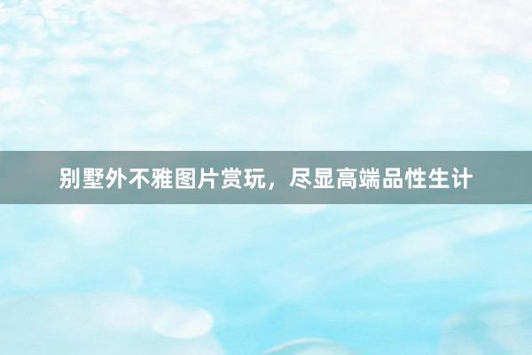 别墅外不雅图片赏玩，尽显高端品性生计